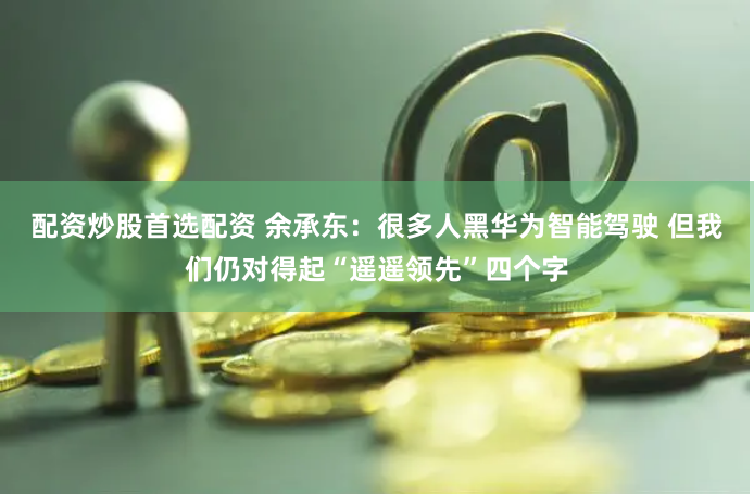 配资炒股首选配资 余承东：很多人黑华为智能驾驶 但我们仍对得起“遥遥领先”四个字