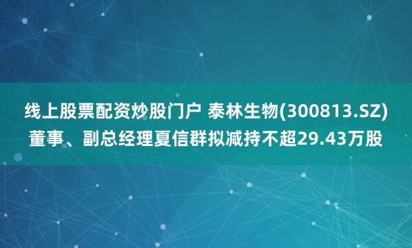 线上股票配资炒股门户 泰林生物(300813.SZ)董事、副总经理夏信群拟减持不超29.43万股