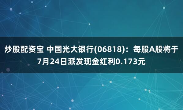 炒股配资宝 中国光大银行(06818)：每股A股将于7月24日派发现金红利0.173元