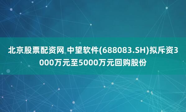 北京股票配资网 中望软件(688083.SH)拟斥资3000万元至5000万元回购股份