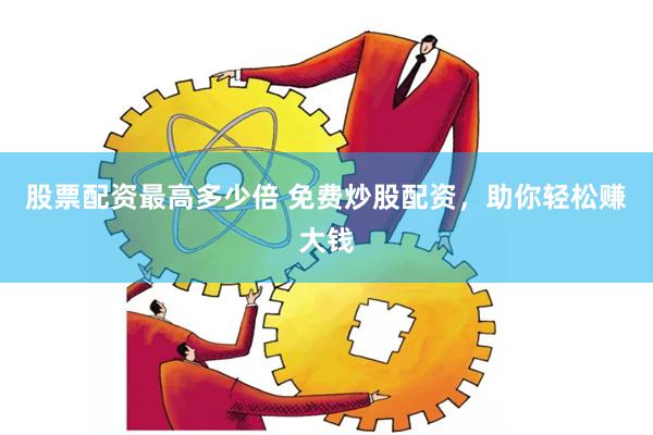 股票配资最高多少倍 免费炒股配资，助你轻松赚大钱