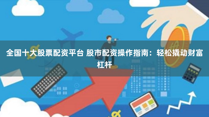 全国十大股票配资平台 股市配资操作指南：轻松撬动财富杠杆