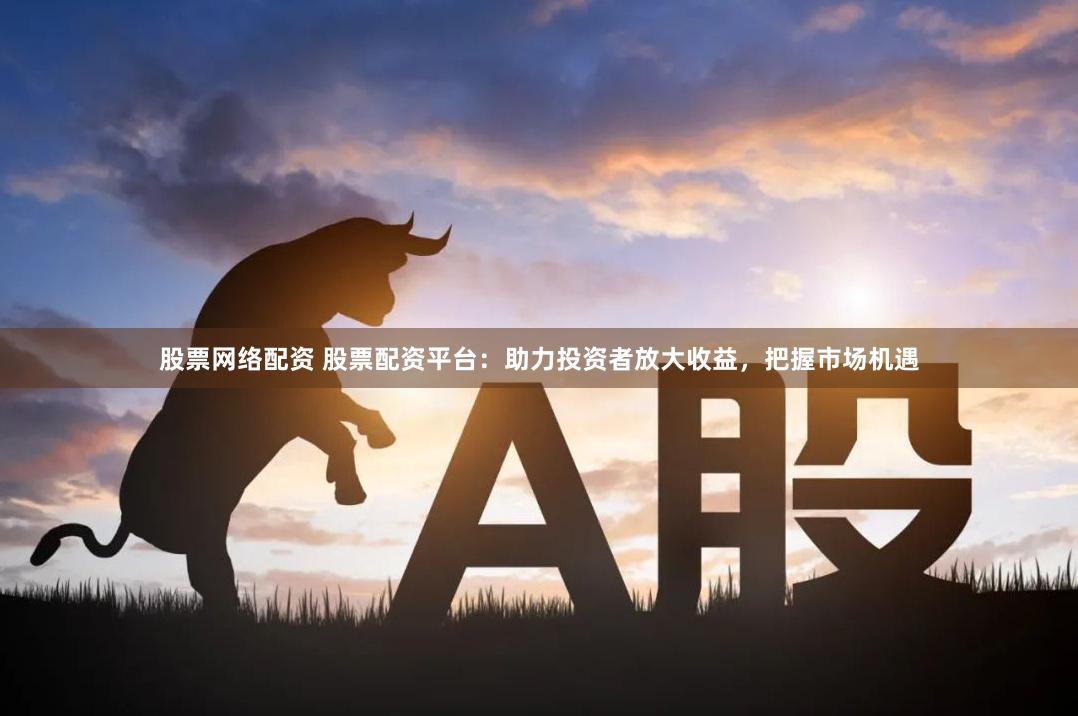 股票网络配资 股票配资平台：助力投资者放大收益，把握市场机遇