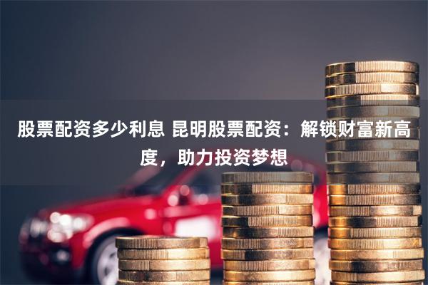 股票配资多少利息 昆明股票配资：解锁财富新高度，助力投资梦想