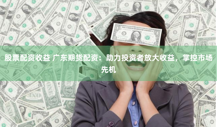股票配资收益 广东期货配资：助力投资者放大收益，掌控市场先机
