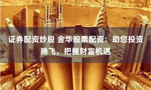 证券配资炒股 金华股票配资：助您投资腾飞，把握财富机遇