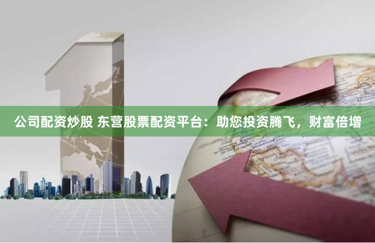 公司配资炒股 东营股票配资平台：助您投资腾飞，财富倍增