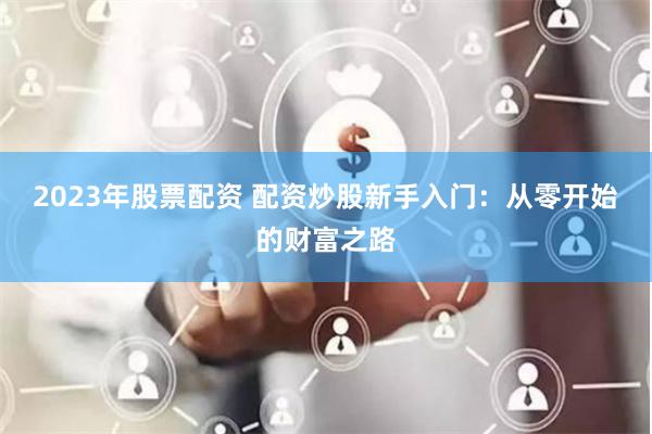 2023年股票配资 配资炒股新手入门：从零开始的财富之路