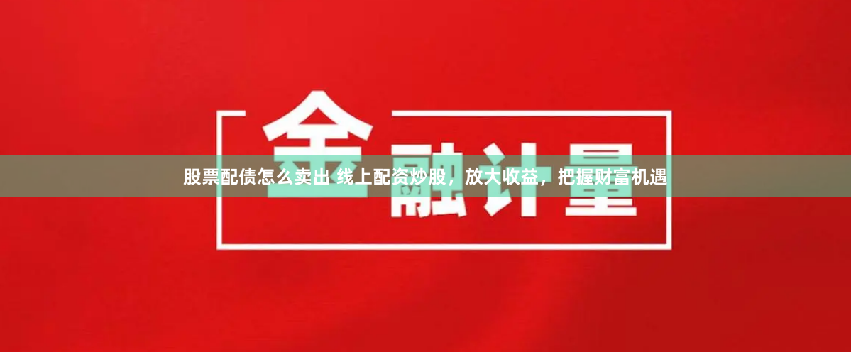 股票配债怎么卖出 线上配资炒股，放大收益，把握财富机遇