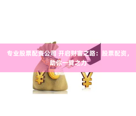 专业股票配资公司 开启财富之路：股票配资，助你一臂之力