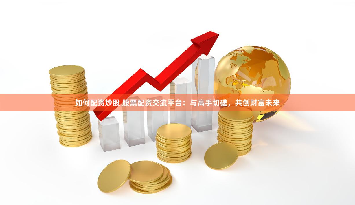 如何配资炒股 股票配资交流平台：与高手切磋，共创财富未来
