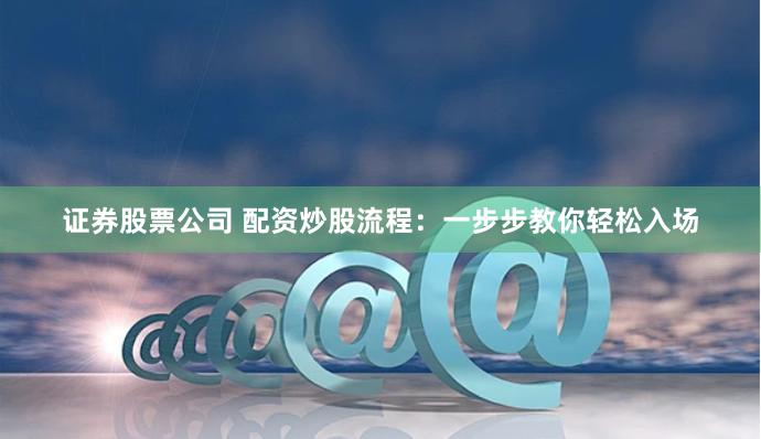 证券股票公司 配资炒股流程：一步步教你轻松入场