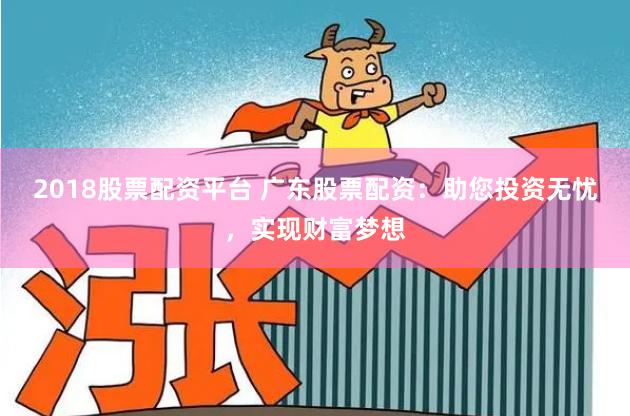 2018股票配资平台 广东股票配资：助您投资无忧，实现财富梦想