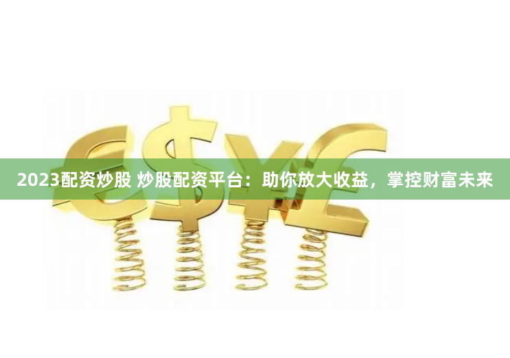 2023配资炒股 炒股配资平台：助你放大收益，掌控财富未来