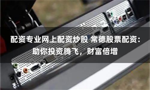 配资专业网上配资炒股 常德股票配资:助你投资腾飞,财富倍增