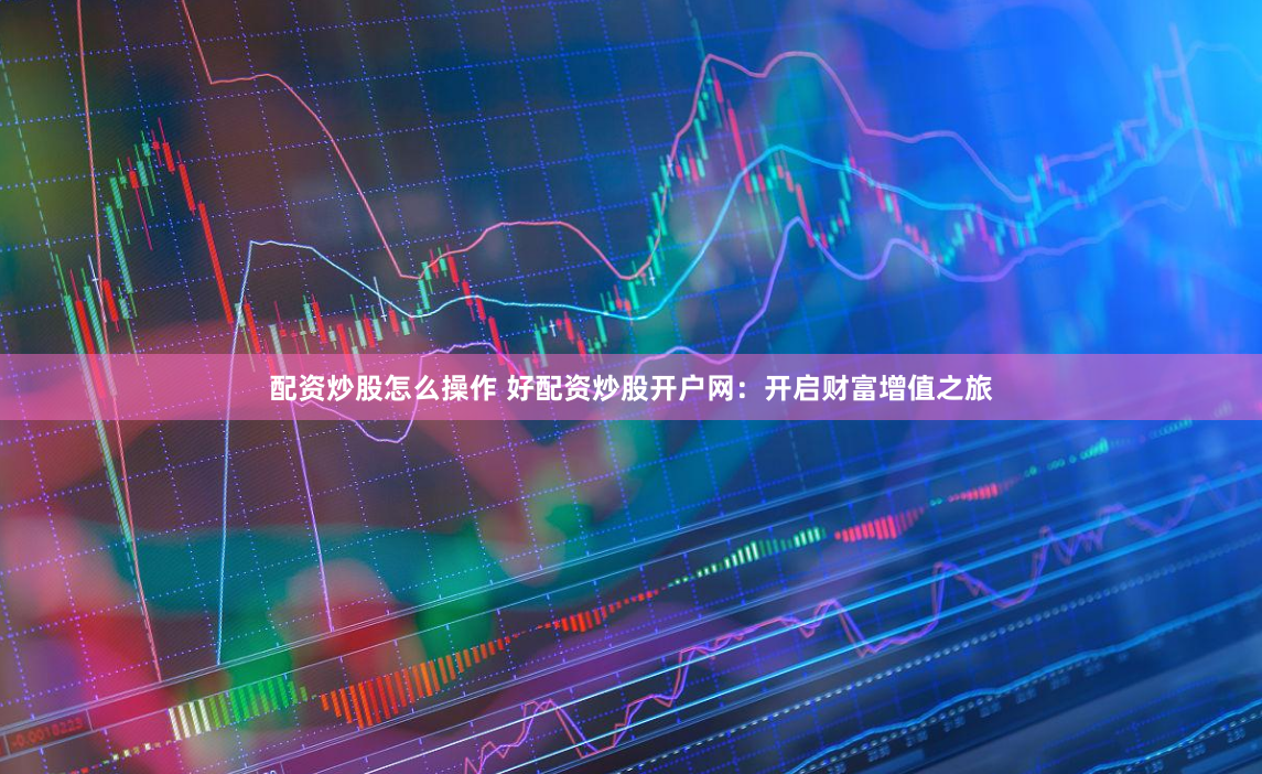配资炒股怎么操作 好配资炒股开户网：开启财富增值之旅