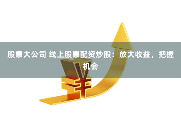 股票大公司 线上股票配资炒股:放大收益,把握机会