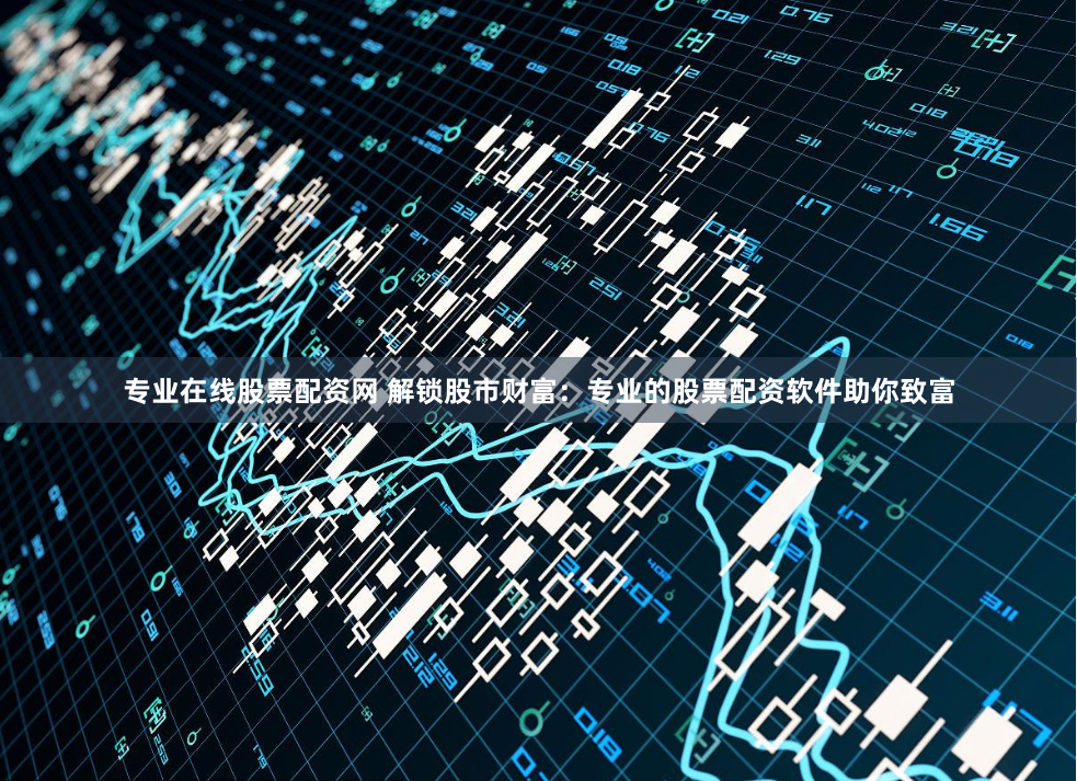 专业在线股票配资网 解锁股市财富：专业的股票配资软件助你致富