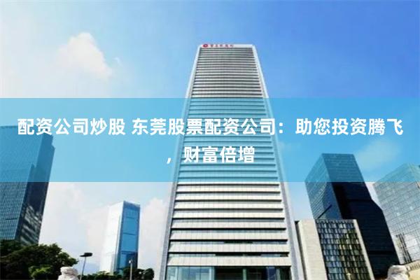 配资公司炒股 东莞股票配资公司：助您投资腾飞，财富倍增