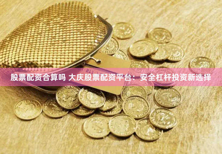 股票配资合算吗 大庆股票配资平台：安全杠杆投资新选择