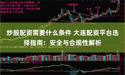 炒股配资需要什么条件 大连配资平台选择指南:安全与合规性解析
